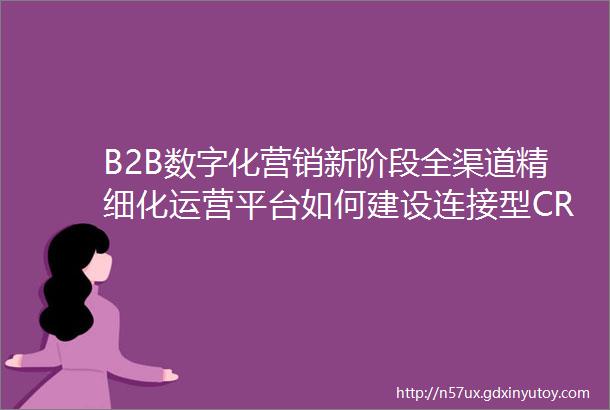 B2B数字化营销新阶段全渠道精细化运营平台如何建设连接型CRM文章精选