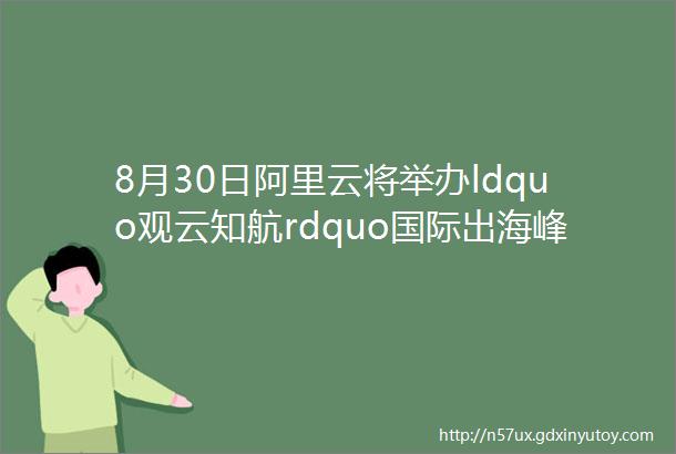 8月30日阿里云将举办ldquo观云知航rdquo国际出海峰会助力企业进入ldquo航海时代rdquo